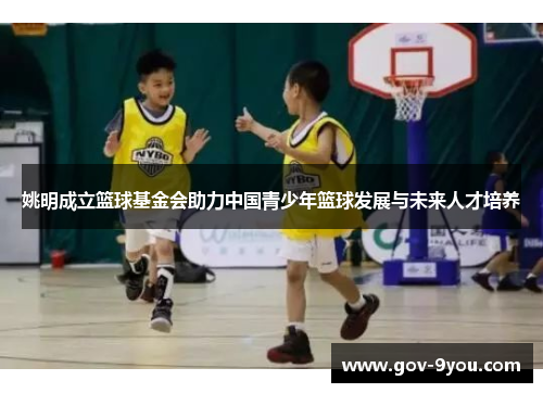 姚明成立篮球基金会助力中国青少年篮球发展与未来人才培养